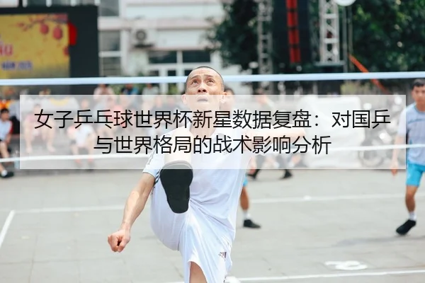 女子乒乓球世界杯新星数据复盘：对国乒与世界格局的战术影响分析